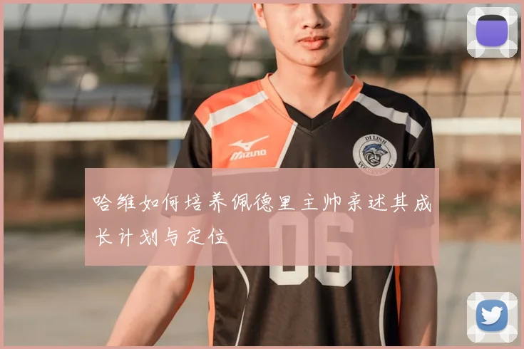 哈维如何培养佩德里主帅亲述其成长计划与定位