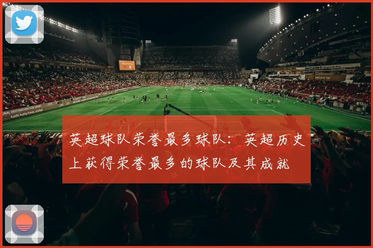 英超球队荣誉最多球队：英超历史上获得荣誉最多的球队及其成就